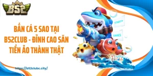 Bắn Cá 5 Sao Tại B52CLUB - Đỉnh Cao Săn Tiền Ảo Thành Thật